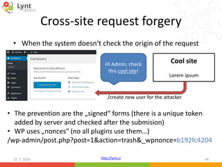 http://lynt.cz
Cross-site request forgery
• When the system doesn‘t check the origin of the request
10. 7. 2016 44
Hi Admin, check
this cool site!
Cool site
Lorem ipsum
/create new user for the attacker
• The prevention are the „signed“ forms (there is a unique token
added by server and checked after the submision)
• WP uses „nonces“ (no all plugins use them…)
/wp-admin/post.php?post=1&action=trash&_wpnonce=b192fc4204
 