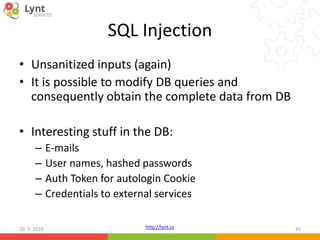 http://lynt.cz
SQL Injection
• Unsanitized inputs (again)
• It is possible to modify DB queries and
consequently obtain the complete data from DB
• Interesting stuff in the DB:
– E-mails
– User names, hashed passwords
– Auth Token for autologin Cookie
– Credentials to external services
10. 7. 2016 45
 