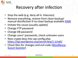 http://lynt.cz
Recovery after infection
• Stop the web (e.g. deny all in .htaccess)
• Remove everything, restore from clean backup/
manual disinfection if no clean backup available (FAR)
• Imitate the cause (usually update)
• Change FTP password
• Change DB password
• Change users‘ passwords, check unknown users
• New crypto keys into wp-config.php:
https://api.wordpress.org/secret-key/1.1/salt/
• Check files for changes and evil code (Wordfence,
Sucuri Scanner)
10. 7. 2016 57
 