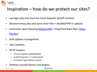 http://lynt.cz
Inspiration – how do we protect our sites?
• wp-login.php only from the Czech Republic (GeoIP module)
• Blocked xmlrpc.php and some other files + disabled PHP in uploads
• Comments spam blocking (NoSpamNX) + Ping/Track Back filter (Topsy
Blocker)
• Bulk updates management
• Sites isolation
• HTTP headers:
– X-Frame-Options SAMEORIGIN;
– X-XSS-Protection "1; mode=block"
– X-Content-Type-Options nosniff
• Deletion unused themes and plugins
10. 7. 2016 58
 