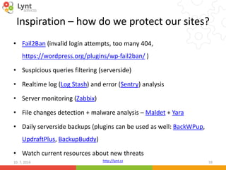 http://lynt.cz
Inspiration – how do we protect our sites?
• Fail2Ban (invalid login attempts, too many 404,
https://wordpress.org/plugins/wp-fail2ban/ )
• Suspicious queries filtering (serverside)
• Realtime log (Log Stash) and error (Sentry) analysis
• Server monitoring (Zabbix)
• File changes detection + malware analysis – Maldet + Yara
• Daily serverside backups (plugins can be used as well: BackWPup,
UpdraftPlus, BackupBuddy)
• Watch current resources about new threats
10. 7. 2016 59
 