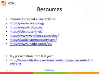 http://lynt.cz
Resources
• Information about vulnerabilities
• https://www.owasp.org/
• https://wpvulndb.com/
• https://blog.sucuri.net/
• https://www.wordfence.com/blog/
• https://packetstormsecurity.com/
• https://www.reddit.com/r/xss
• My presentation from last year:
• http://www.slideshare.net/vsmitka/wordpress-security-for-
everone
10. 7. 2016 60
 