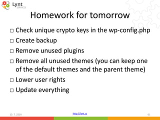 http://lynt.cz
Homework for tomorrow
□ Check unique crypto keys in the wp-config.php
□ Create backup
□ Remove unused plugins
□ Remove all unused themes (you can keep one
of the default themes and the parent theme)
□ Lower user rights
□ Update everything
10. 7. 2016 61
 