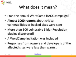 http://lynt.cz
What does it mean?
• I ran the annual WordCamp HACK campaign!
• Almost 1000 reports about critical
vulnerabilities or hacked sites were sent
• More than 300 vulnerable Slider Revolution
plugins discovered!
• A WordCamp invitation was included
• Responses from owners and developers of the
affected sites were less than warm…
10. 7. 2016 8
 