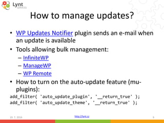 http://lynt.cz
How to manage updates?
• WP Updates Notifier plugin sends an e-mail when
an update is available
• Tools allowing bulk management:
– InfiniteWP
– ManageWP
– WP Remote
• How to turn on the auto-update feature (mu-
plugins):
add_filter( 'auto_update_plugin', '__return_true' );
add_filter( 'auto_update_theme', '__return_true' );
10. 7. 2016 9
 