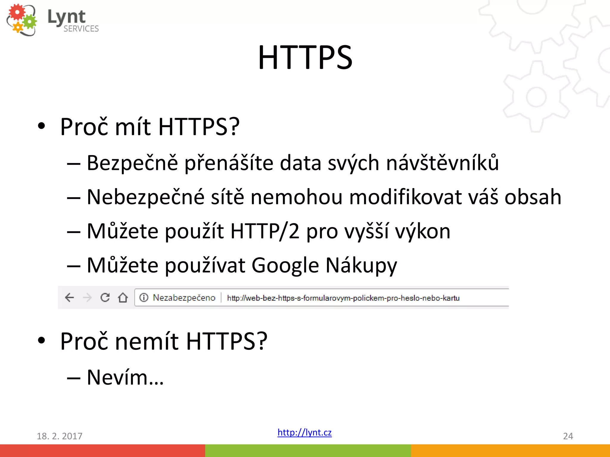 http://lynt.cz
HTTPS
• Proč mít HTTPS?
– Bezpečně přenášíte data svých návštěvníků
– Nebezpečné sítě nemohou modifikovat váš obsah
– Můžete použít HTTP/2 pro vyšší výkon
– Můžete používat Google Nákupy
• Proč nemít HTTPS?
– Nevím…
18. 2. 2017 24
 