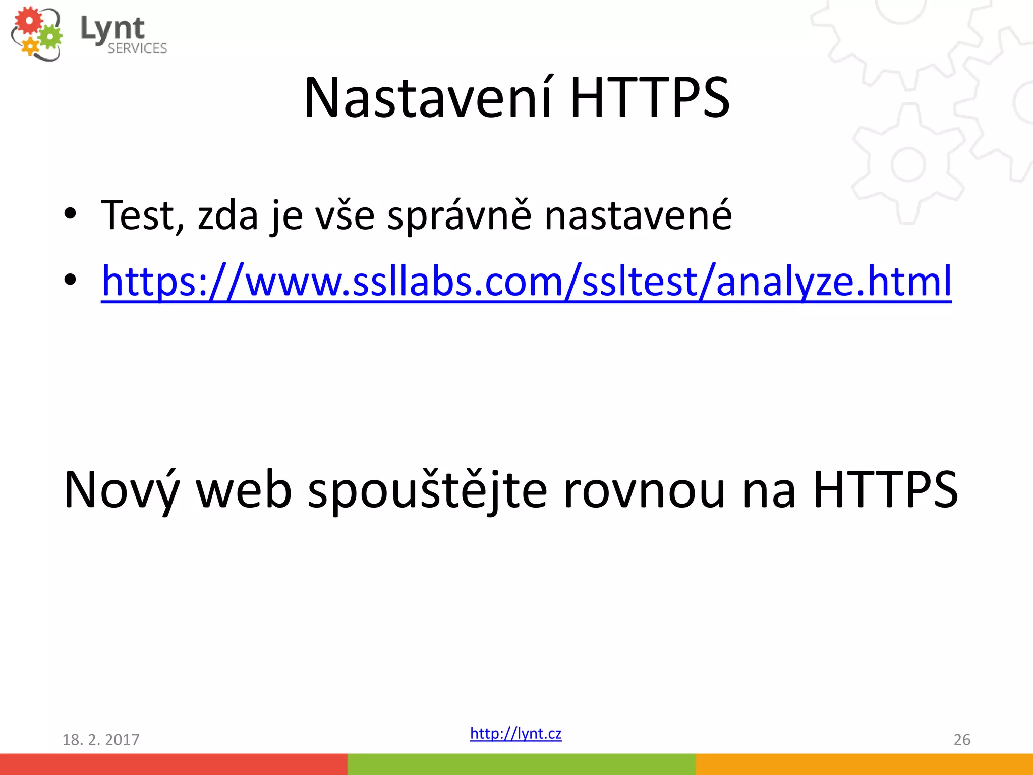 http://lynt.cz
Nastavení HTTPS
• Test, zda je vše správně nastavené
• https://www.ssllabs.com/ssltest/analyze.html
Nový web spouštějte rovnou na HTTPS
18. 2. 2017 26
 