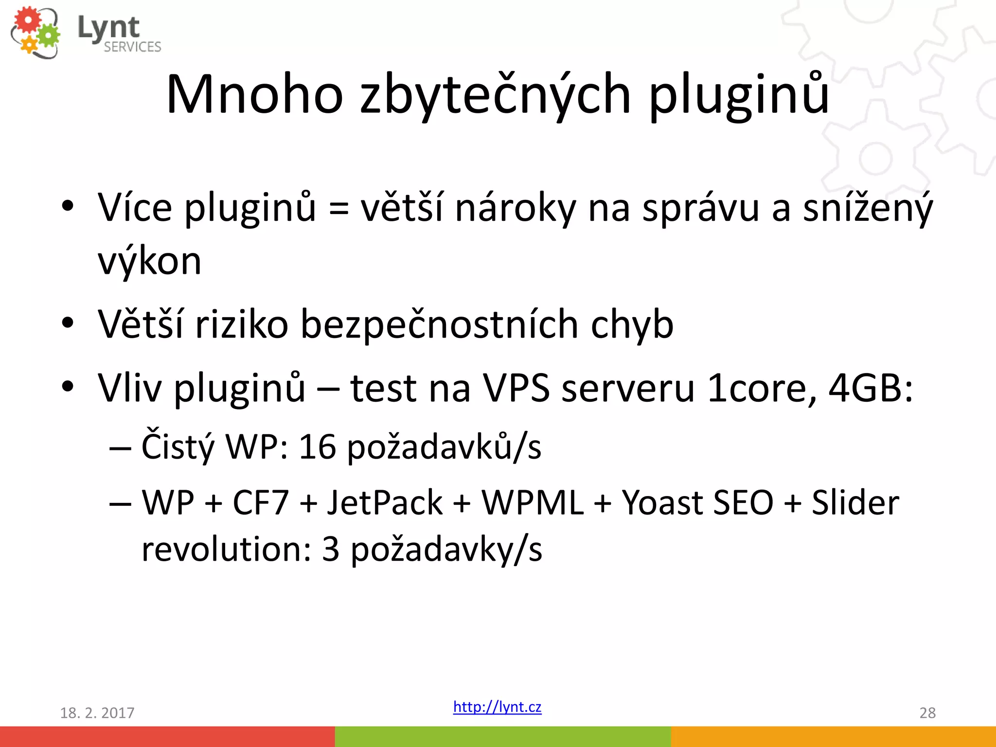 http://lynt.cz
Mnoho zbytečných pluginů
• Více pluginů = větší nároky na správu a snížený
výkon
• Větší riziko bezpečnostních chyb
• Vliv pluginů – test na VPS serveru 1core, 4GB:
– Čistý WP: 16 požadavků/s
– WP + CF7 + JetPack + WPML + Yoast SEO + Slider
revolution: 3 požadavky/s
18. 2. 2017 28
 
