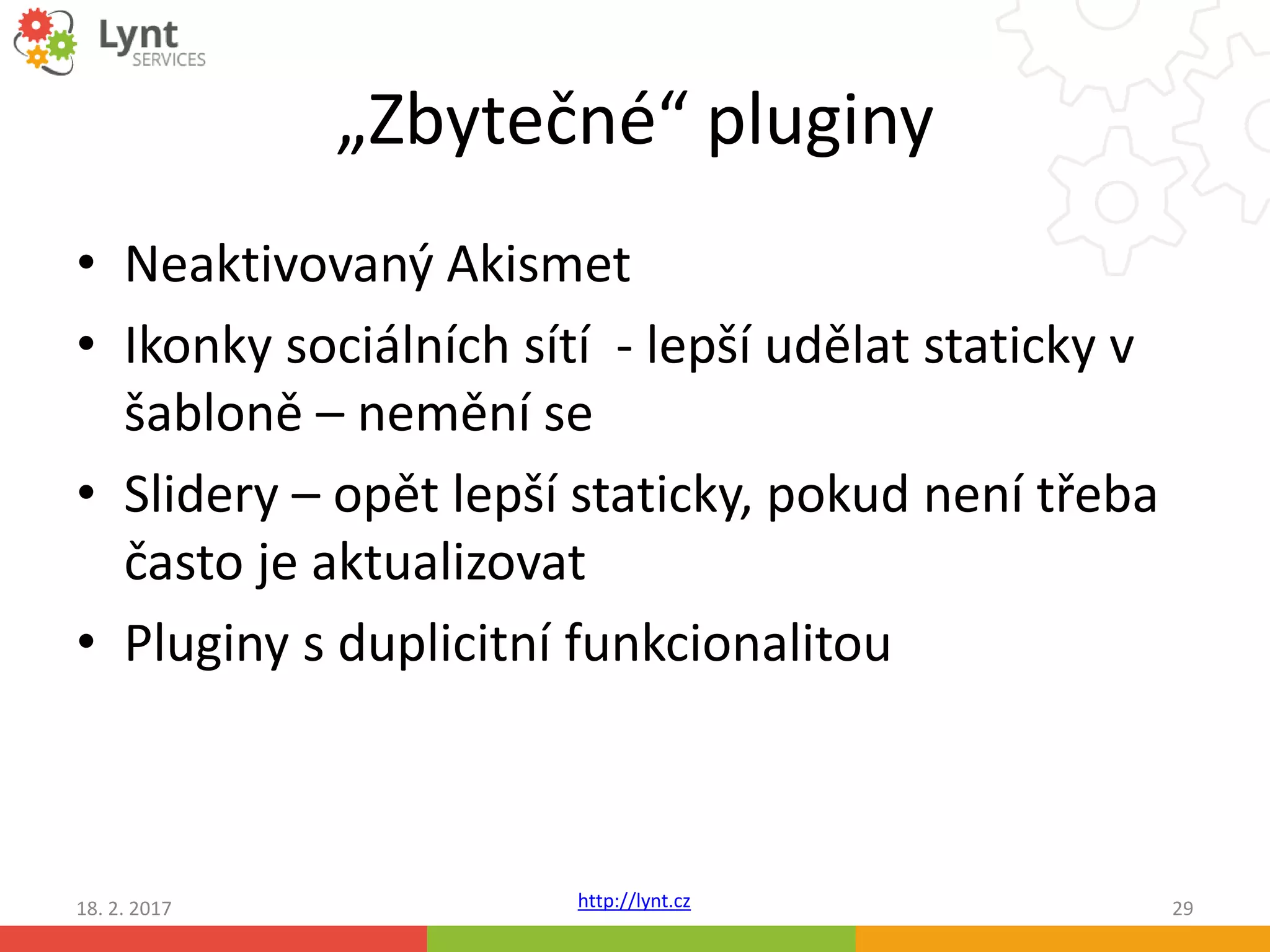 http://lynt.cz
„Zbytečné“ pluginy
• Neaktivovaný Akismet
• Ikonky sociálních sítí - lepší udělat staticky v
šabloně – nemění se
• Slidery – opět lepší staticky, pokud není třeba
často je aktualizovat
• Pluginy s duplicitní funkcionalitou
18. 2. 2017 29
 