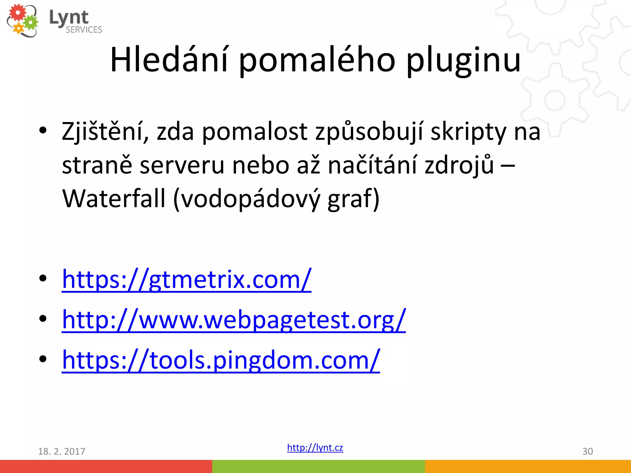 http://lynt.cz
Hledání pomalého pluginu
18. 2. 2017 30
• Zjištění, zda pomalost způsobují skripty na
straně serveru nebo až načítání zdrojů –
Waterfall (vodopádový graf)
• https://gtmetrix.com/
• http://www.webpagetest.org/
• https://tools.pingdom.com/
 