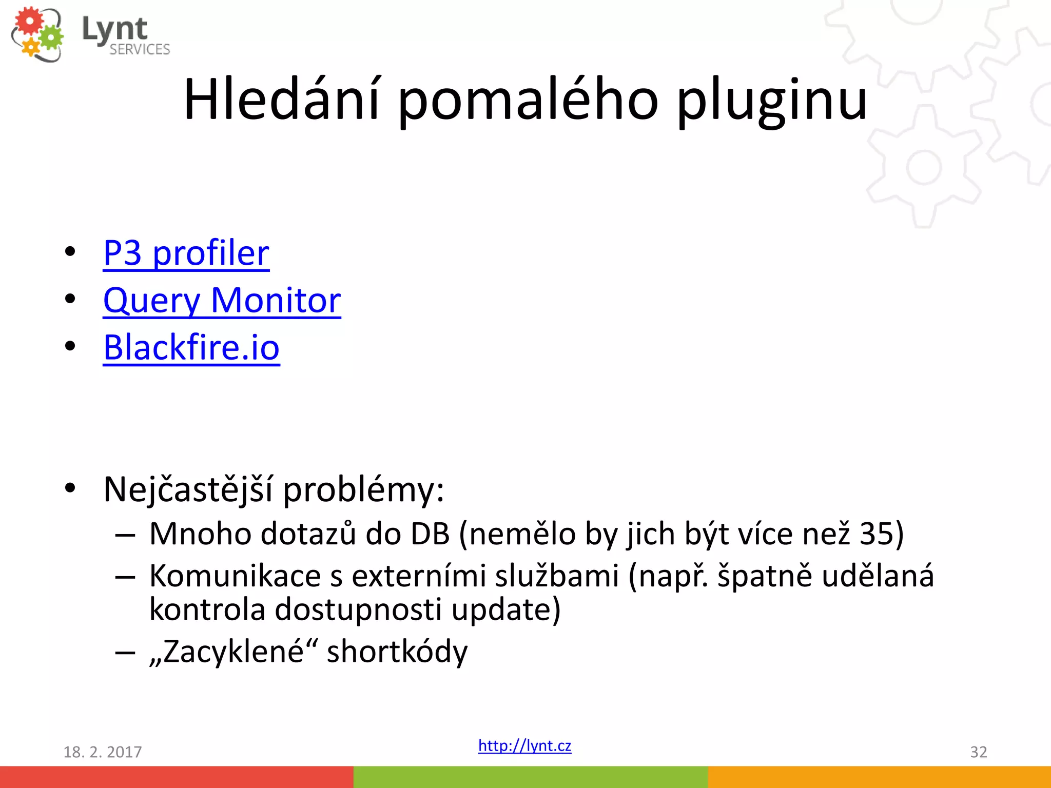 http://lynt.cz
Hledání pomalého pluginu
• P3 profiler
• Query Monitor
• Blackfire.io
• Nejčastější problémy:
– Mnoho dotazů do DB (nemělo by jich být více než 35)
– Komunikace s externími službami (např. špatně udělaná
kontrola dostupnosti update)
– „Zacyklené“ shortkódy
18. 2. 2017 32
 