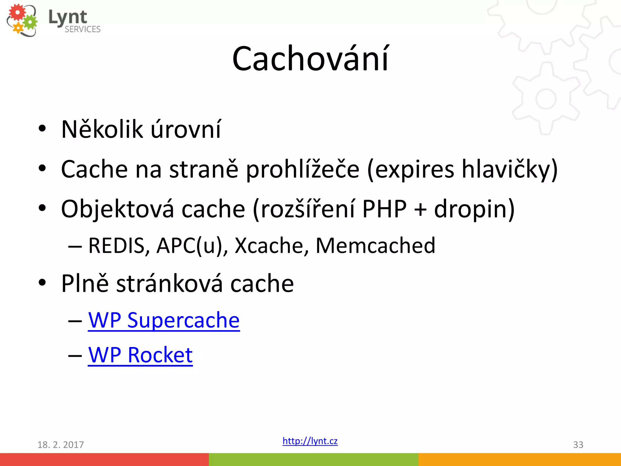http://lynt.cz
Cachování
• Několik úrovní
• Cache na straně prohlížeče (expires hlavičky)
• Objektová cache (rozšíření PHP + dropin)
– REDIS, APC(u), Xcache, Memcached
• Plně stránková cache
– WP Supercache
– WP Rocket
18. 2. 2017 33
 