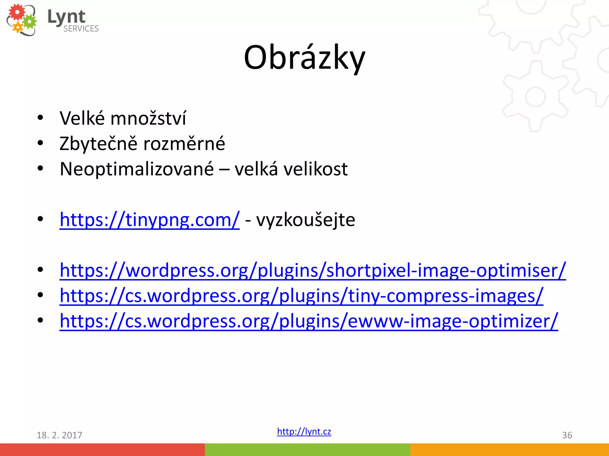 http://lynt.cz
Obrázky
• Velké množství
• Zbytečně rozměrné
• Neoptimalizované – velká velikost
• https://tinypng.com/ - vyzkoušejte
• https://wordpress.org/plugins/shortpixel-image-optimiser/
• https://cs.wordpress.org/plugins/tiny-compress-images/
• https://cs.wordpress.org/plugins/ewww-image-optimizer/
18. 2. 2017 36
 