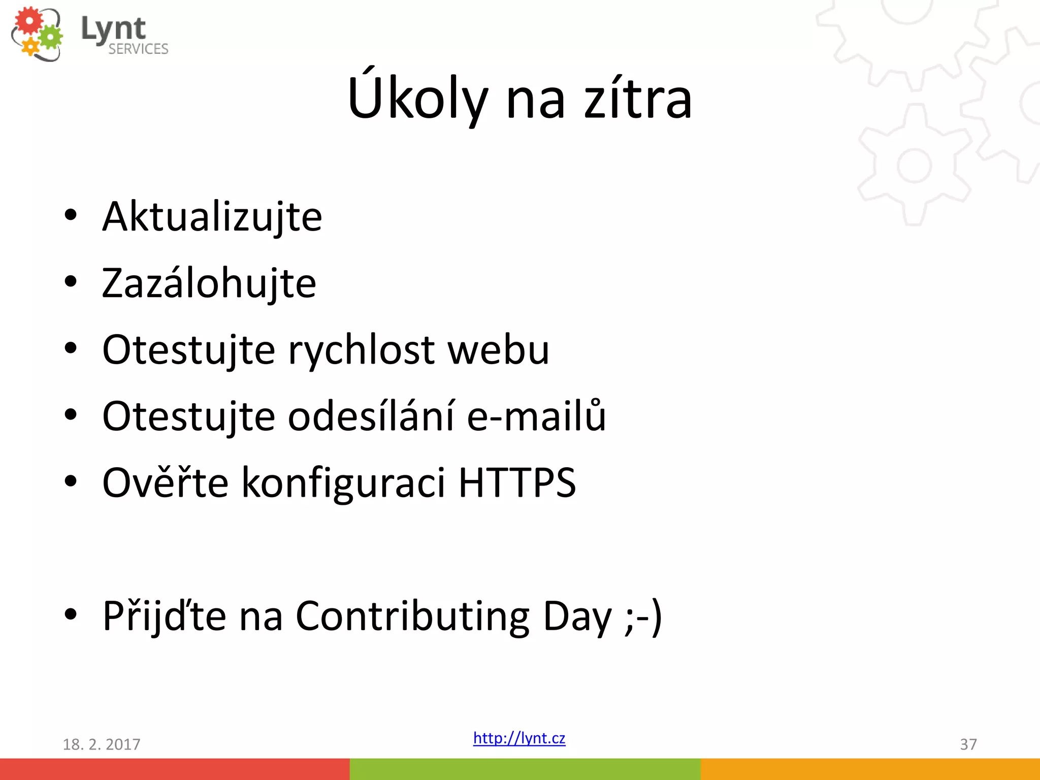 http://lynt.cz
Úkoly na zítra
• Aktualizujte
• Zazálohujte
• Otestujte rychlost webu
• Otestujte odesílání e-mailů
• Ověřte konfiguraci HTTPS
• Přijďte na Contributing Day ;-)
18. 2. 2017 37
 