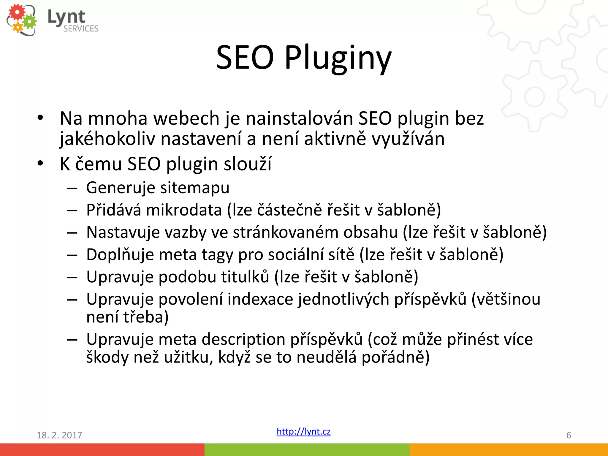 http://lynt.cz
SEO Pluginy
• Na mnoha webech je nainstalován SEO plugin bez
jakéhokoliv nastavení a není aktivně využíván
• K čemu SEO plugin slouží
– Generuje sitemapu
– Přidává mikrodata (lze částečně řešit v šabloně)
– Nastavuje vazby ve stránkovaném obsahu (lze řešit v šabloně)
– Doplňuje meta tagy pro sociální sítě (lze řešit v šabloně)
– Upravuje podobu titulků (lze řešit v šabloně)
– Upravuje povolení indexace jednotlivých příspěvků (většinou
není třeba)
– Upravuje meta description příspěvků (což může přinést více
škody než užitku, když se to neudělá pořádně)
18. 2. 2017 6
 