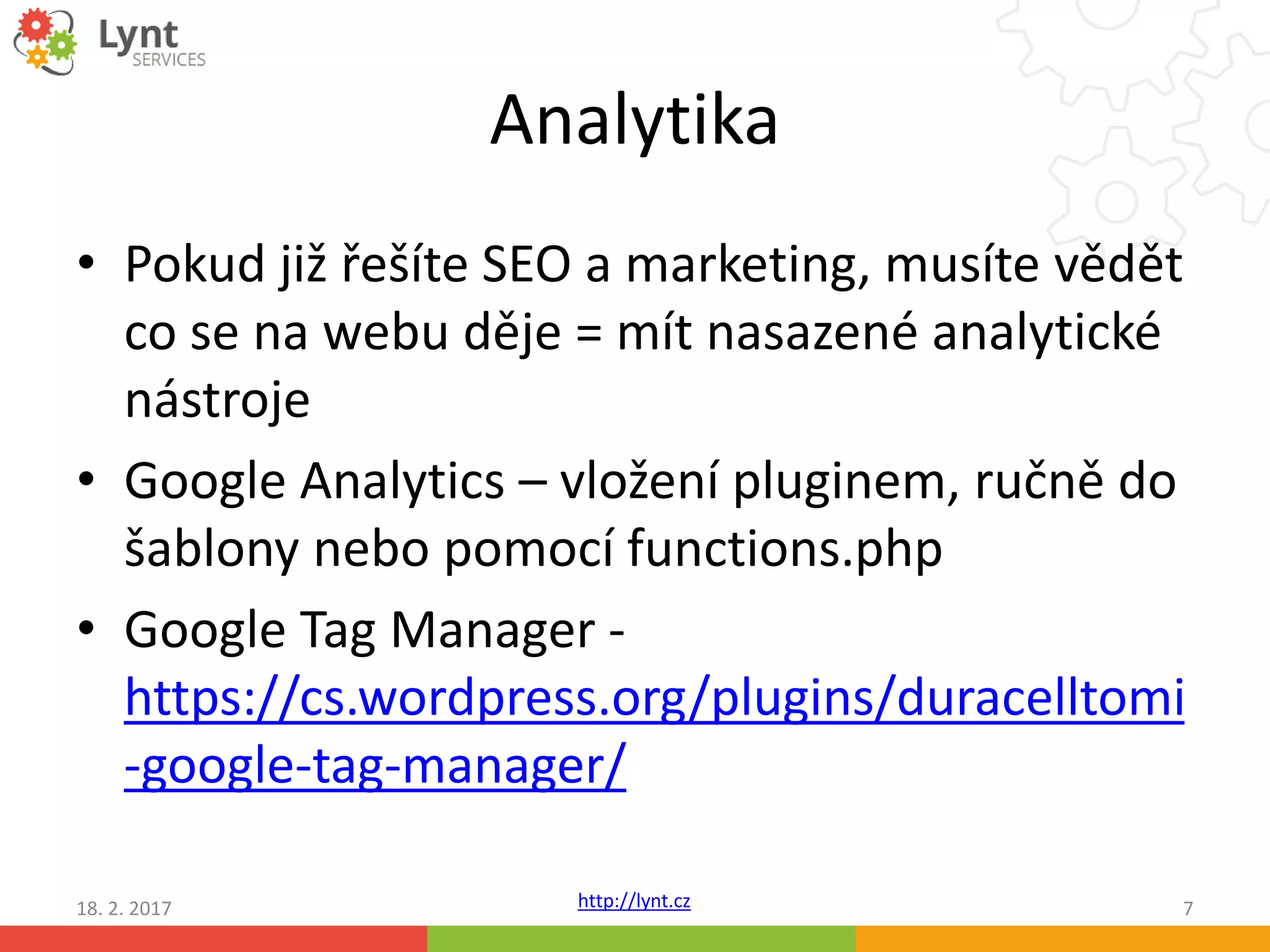 http://lynt.cz
Analytika
• Pokud již řešíte SEO a marketing, musíte vědět
co se na webu děje = mít nasazené analytické
nástroje
• Google Analytics – vložení pluginem, ručně do
šablony nebo pomocí functions.php
• Google Tag Manager -
https://cs.wordpress.org/plugins/duracelltomi
-google-tag-manager/
18. 2. 2017 7
 