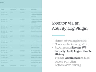 Monitor via an
Activity Log Plugin
• Handy for troubleshooting
• Can see who is doing what
• Recommend: Stream, WP
Security Audit Log or Simple
History
• Tip: use Adminimize to hide
access from client
• Activate after training
 