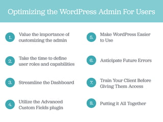 Optimizing the WordPress Admin For Users
1.
Value the importance of
customizing the admin
2.
Take the time to deﬁne
user roles and capabilities
3. Streamline the Dashboard
4.
Utilize the Advanced
Custom Fields plugin
5.
Make WordPress Easier
to Use
6. Anticipate Future Errors
7. Train Your Client Before
Giving Them Access
8. Putting it All Together
 
