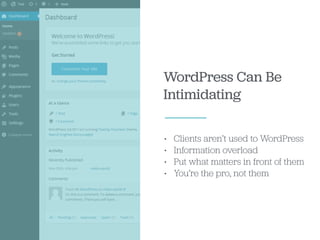 WordPress Can Be
Intimidating
• Clients aren’t used to WordPress
• Information overload
• Put what matters in front of them
• You’re the pro, not them
 