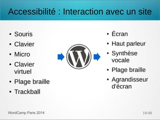 Accessibilité : Interaction avec un site
●

Souris

●

Écran

●

Clavier

●

Haut parleur

●

Micro

●

●

Clavier
virtuel

●

Plage braille

●

Trackball

WordCamp Paris 2014

●
●

Synthèse
vocale
Plage braille
Agrandisseur
d'écran

10/48

 