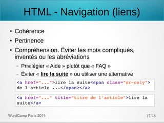 HTML - Navigation (liens)
●

Cohérence

●

Pertinence

●

Compréhension. Éviter les mots compliqués,
inventés ou les abréviations
–

Privilégier « Aide » plutôt que « FAQ »

–

Éviter « lire la suite » ou utiliser une alternative

<a href="...">lire la suite<span class="sr­only"> 
de l'article ...</span></a>
<a href="..." title="titre de l'article">lire la 
suite</a>
WordCamp Paris 2014

17/48

 