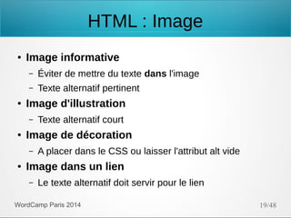 HTML : Image
●

Image informative
–
–

●

Éviter de mettre du texte dans l'image
Texte alternatif pertinent

Image d'illustration
–

●

Image de décoration
–

●

Texte alternatif court
A placer dans le CSS ou laisser l'attribut alt vide

Image dans un lien
–

Le texte alternatif doit servir pour le lien

WordCamp Paris 2014

19/48

 
