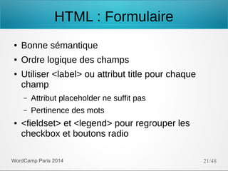 HTML : Formulaire
●

Bonne sémantique

●

Ordre logique des champs

●

Utiliser <label> ou attribut title pour chaque
champ
–
–

●

Attribut placeholder ne suffit pas
Pertinence des mots

<fieldset> et <legend> pour regrouper les
checkbox et boutons radio

WordCamp Paris 2014

21/48

 