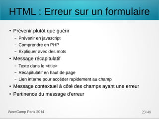 HTML : Erreur sur un formulaire
●

Prévenir plutôt que guérir
–
–

Comprendre en PHP

–
●

Prévenir en javascript
Expliquer avec des mots

Message récapitulatif
–

Texte dans le <title>

–

Récapitulatif en haut de page

–

Lien interne pour accéder rapidement au champ

●

Message contextuel à côté des champs ayant une erreur

●

Pertinence du message d'erreur

WordCamp Paris 2014

23/48

 