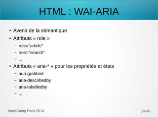 HTML : WAI-ARIA
●

Avenir de la sémantique

●

Attributs « role »
–
–

role="search"

–
●

role="article"
...

Attributs « aria-* » pour les propriétés et états
–

aria-grabbed

–

aria-describedby

–

aria-labelledby

–

...

WordCamp Paris 2014

24/48

 