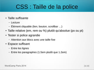 CSS : Taille de la police
●

Taille suffisante
–

Lecture

–

Élément cliquable (lien, bouton, scrollbar …)

●

Taille relative (em, rem ou %) plutôt qu'absolue (px ou pt)

●

Tester si police agrandie
–

●

Attention aux blocs avec une taille fixe

Espace suffisant
–

Entre les lignes

–

Entre les paragraphes (1.5em plutôt que 1.2em)

WordCamp Paris 2014

26/48

 
