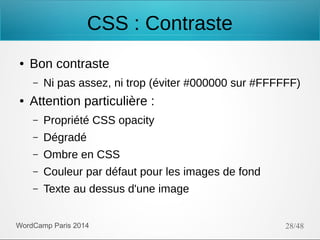 CSS : Contraste
●

Bon contraste
–

●

Ni pas assez, ni trop (éviter #000000 sur #FFFFFF)

Attention particulière :
–

Propriété CSS opacity

–

Dégradé

–

Ombre en CSS

–

Couleur par défaut pour les images de fond

–

Texte au dessus d'une image

WordCamp Paris 2014

28/48

 