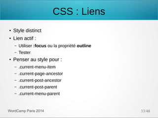 CSS : Liens
●

Style distinct

●

Lien actif :
–
–

●

Utiliser :focus ou la propriété outline
Tester

Penser au style pour :
–

.current-menu-item

–

.current-page-ancestor

–

.current-post-ancestor

–

.current-post-parent

–

.current-menu-parent

WordCamp Paris 2014

33/48

 