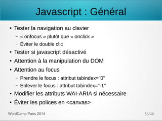 Javascript : Général
●

Tester la navigation au clavier
–

« onfocus » plutôt que « onclick »

–

Éviter le double clic

●

Tester si javascript désactivé

●

Attention à la manipulation du DOM

●

Attention au focus
–

Prendre le focus : attribut tabindex="0"

–

Enlever le focus : attribut tabindex="-1"

●

Modifier les attributs WAI-ARIA si nécessaire

●

Éviter les polices en <canvas>

WordCamp Paris 2014

36/48

 
