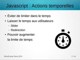 Javascript : Actions temporelles
●

Éviter de limiter dans le temps

●

Laisser le temps aux utilisateurs
–
–

●

Slider
Redirection

Pouvoir augmenter
la limite de temps

WordCamp Paris 2014

37/48

 