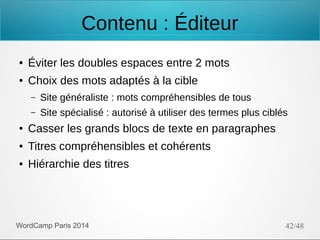 Contenu : Éditeur
●

Éviter les doubles espaces entre 2 mots

●

Choix des mots adaptés à la cible
–

Site généraliste : mots compréhensibles de tous

–

Site spécialisé : autorisé à utiliser des termes plus ciblés

●

Casser les grands blocs de texte en paragraphes

●

Titres compréhensibles et cohérents

●

Hiérarchie des titres

WordCamp Paris 2014

42/48

 