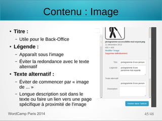 Contenu : Image
●

Titre :
–

●

Utile pour le Back-Office

Légende :
–
–

●

Apparaît sous l'image
Éviter la redondance avec le texte
alternatif

Texte alternatif :
–

Éviter de commencer par « image
de ... »

–

Longue description soit dans le
texte ou faire un lien vers une page
spécifique à proximité de l'image

WordCamp Paris 2014

45/48

 