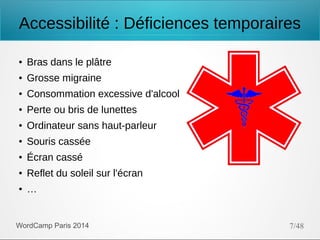 Accessibilité : Déficiences temporaires
●

Bras dans le plâtre

●

Grosse migraine

●

Consommation excessive d'alcool

●

Perte ou bris de lunettes

●

Ordinateur sans haut-parleur

●

Souris cassée

●

Écran cassé

●

Reflet du soleil sur l'écran

●

…

WordCamp Paris 2014

7/48

 