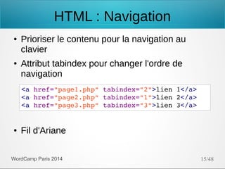 HTML : Navigation
●

●

Prioriser le contenu pour la navigation au
clavier
Attribut tabindex pour changer l'ordre de
navigation
<a href="page1.php" tabindex="2">lien 1</a>
<a href="page2.php" tabindex="1">lien 2</a>
<a href="page3.php" tabindex="3">lien 3</a>

●

Fil d'Ariane

WordCamp Paris 2014

15/48

 