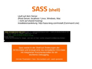 SASS (shell)
Sass wartet in der Shell auf Änderungen der
SCSS-Datei und erzeugt eine neu kompilierte CSS-Datei
mit integrierten Kommentarzeilen für ein
leichteres Debugging.
(mit den Parametern -l bzw --line-numbers und --watch gestartet)
Läuft auf dem Server
(Root-Server, localhost / Linux, Windows, Mac
– nicht auf shared hosting)
Installationsanleitung: http://sass-lang.com/install (Command Line)
 