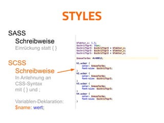 STYLES
SASS

Schreibweise

Einrückung statt { }

SCSS

Schreibweise

In Anlehnung an
CSS-Syntax
mit { } und ;
Variablen-Deklaration:
$name: wert;
 