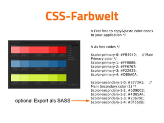 CSS-Farbwelt

// Feel free to copy&paste color codes
to your application */



// As hex codes */


$color-primary-0: #FB4949; // Main
Primary color */

$color-primary-1: #FF8888;

$color-primary-2: #FF6767;

$color-primary-3: #F22929;

$color-primary-4: #DB0A0A;


$color-secondary-1-0: #3773A1; //
Main Secondary color (1) */

$color-secondary-1-1: #6D9EC2;

$color-secondary-1-2: #4D85AF;

$color-secondary-1-3: #23679C;

$color-secondary-1-4: #0F568D;


optional Export als SASS
 
