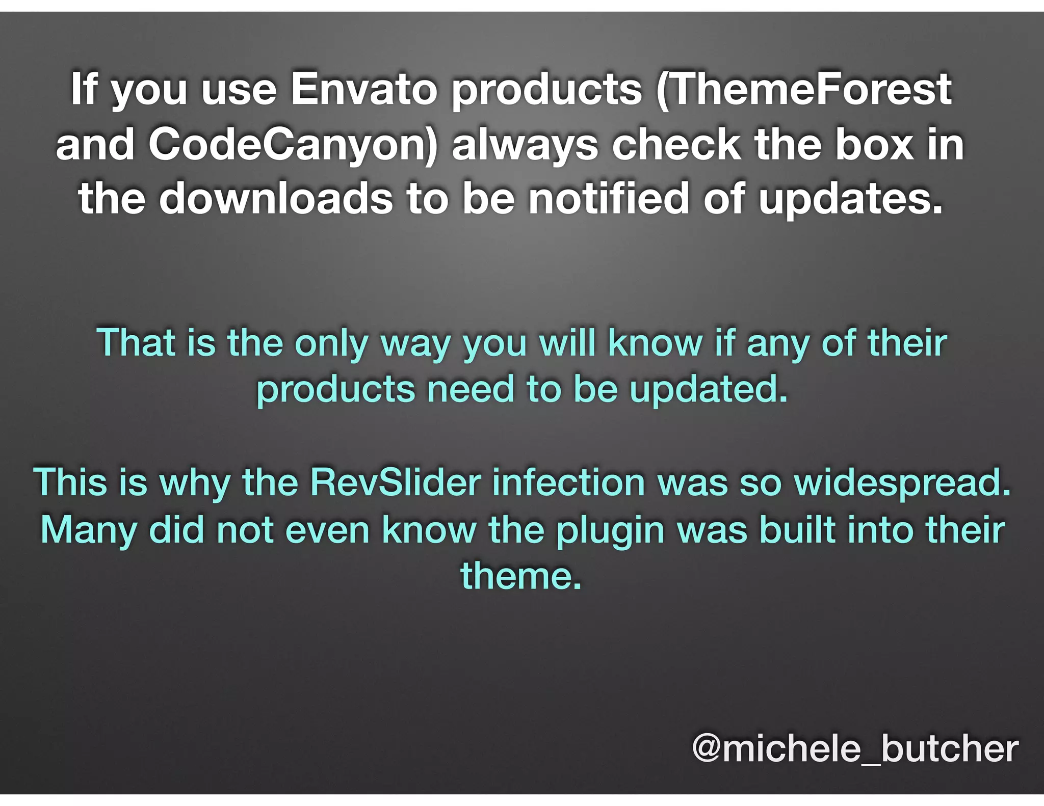 If you use Envato products (ThemeForest
and CodeCanyon) always check the box in
the downloads to be notiﬁed of updates.
That is the only way you will know if any of their
products need to be updated.
This is why the RevSlider infection was so widespread.
Many did not even know the plugin was built into their
theme.
@michele_butcher
 