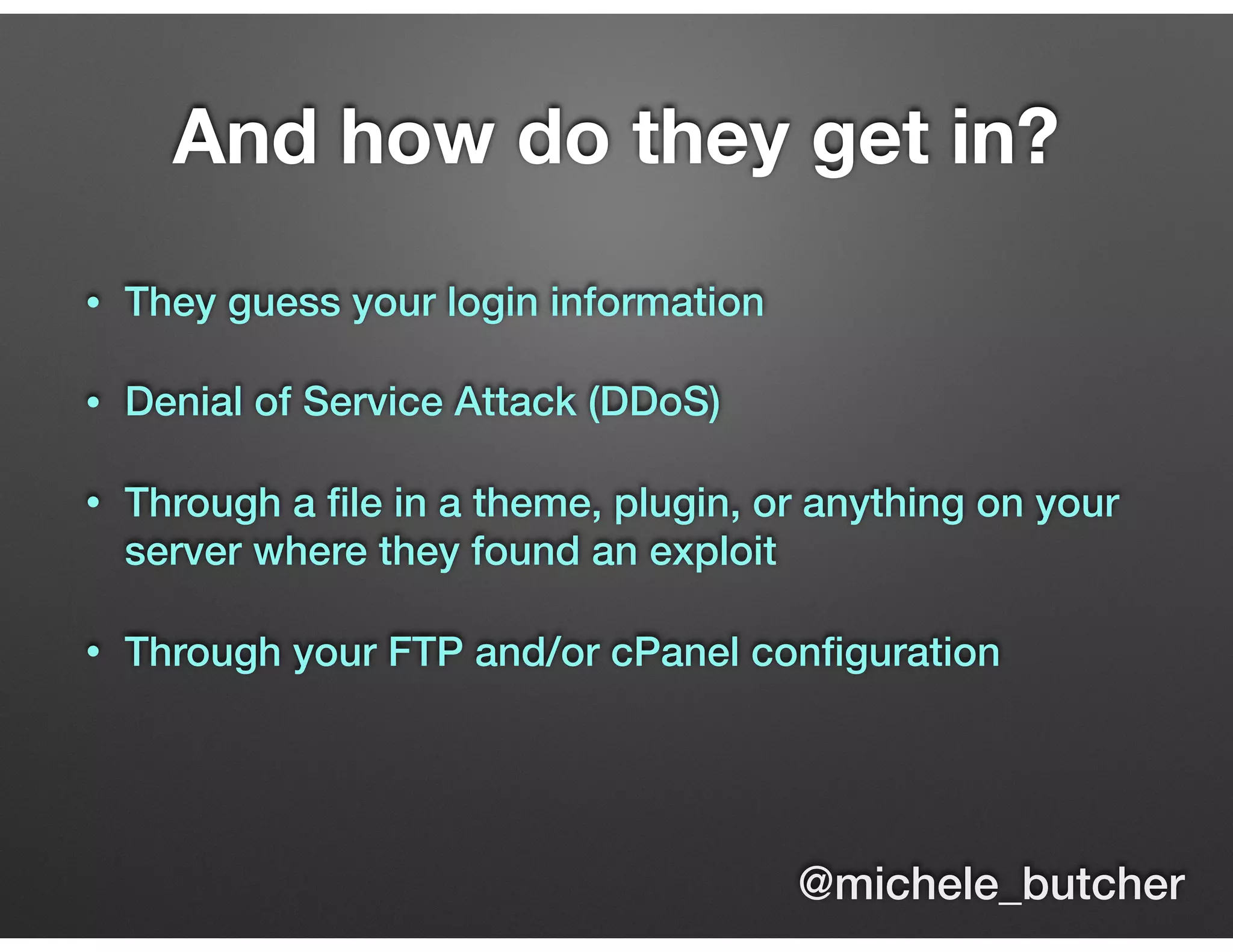 And how do they get in?
• They guess your login information
• Denial of Service Attack (DDoS)
• Through a ﬁle in a theme, plugin, or anything on your
server where they found an exploit
• Through your FTP and/or cPanel conﬁguration
@michele_butcher
 