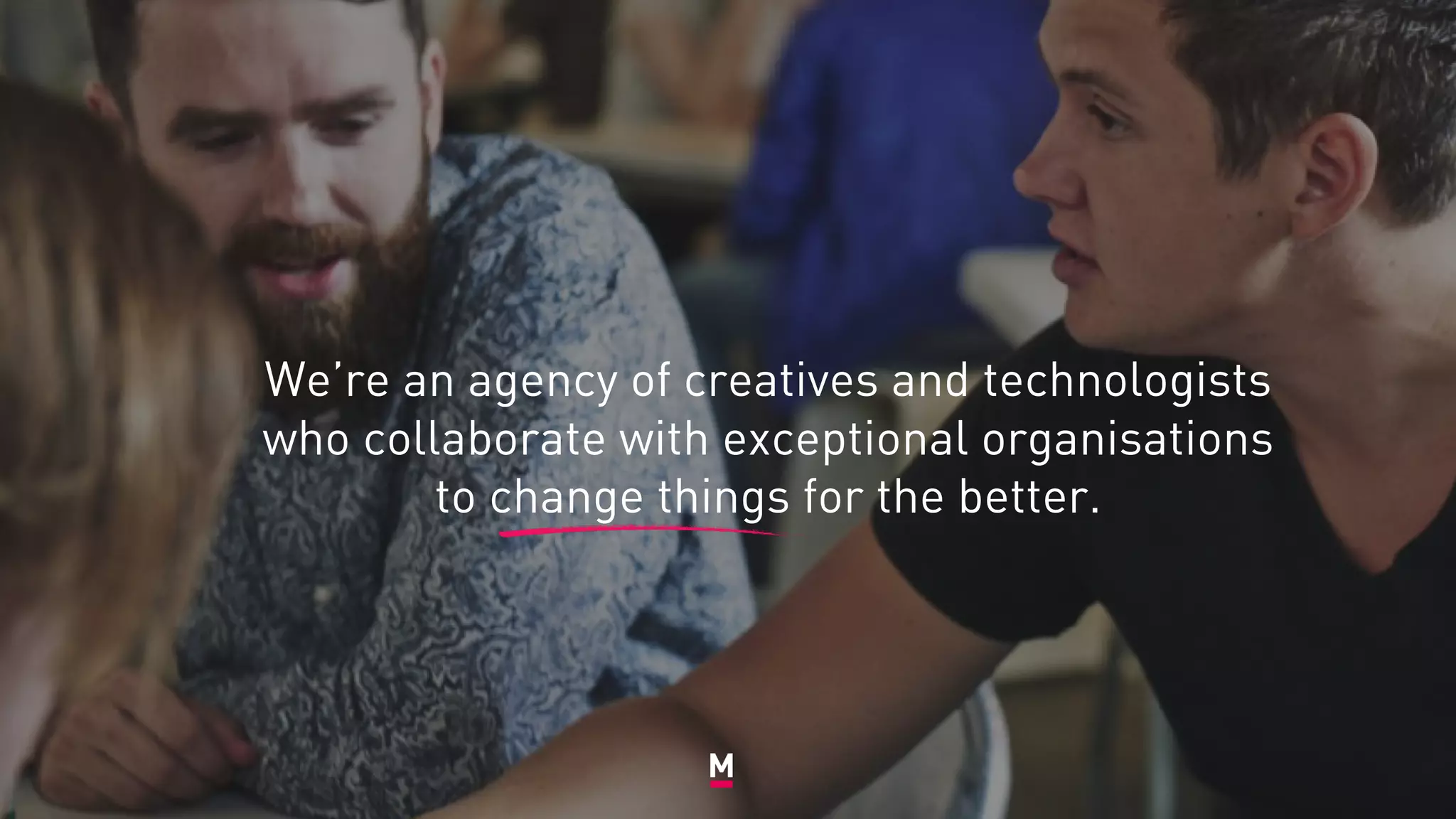 We’re an agency of creatives and technologists
who collaborate with exceptional organisations
to change things for the better.