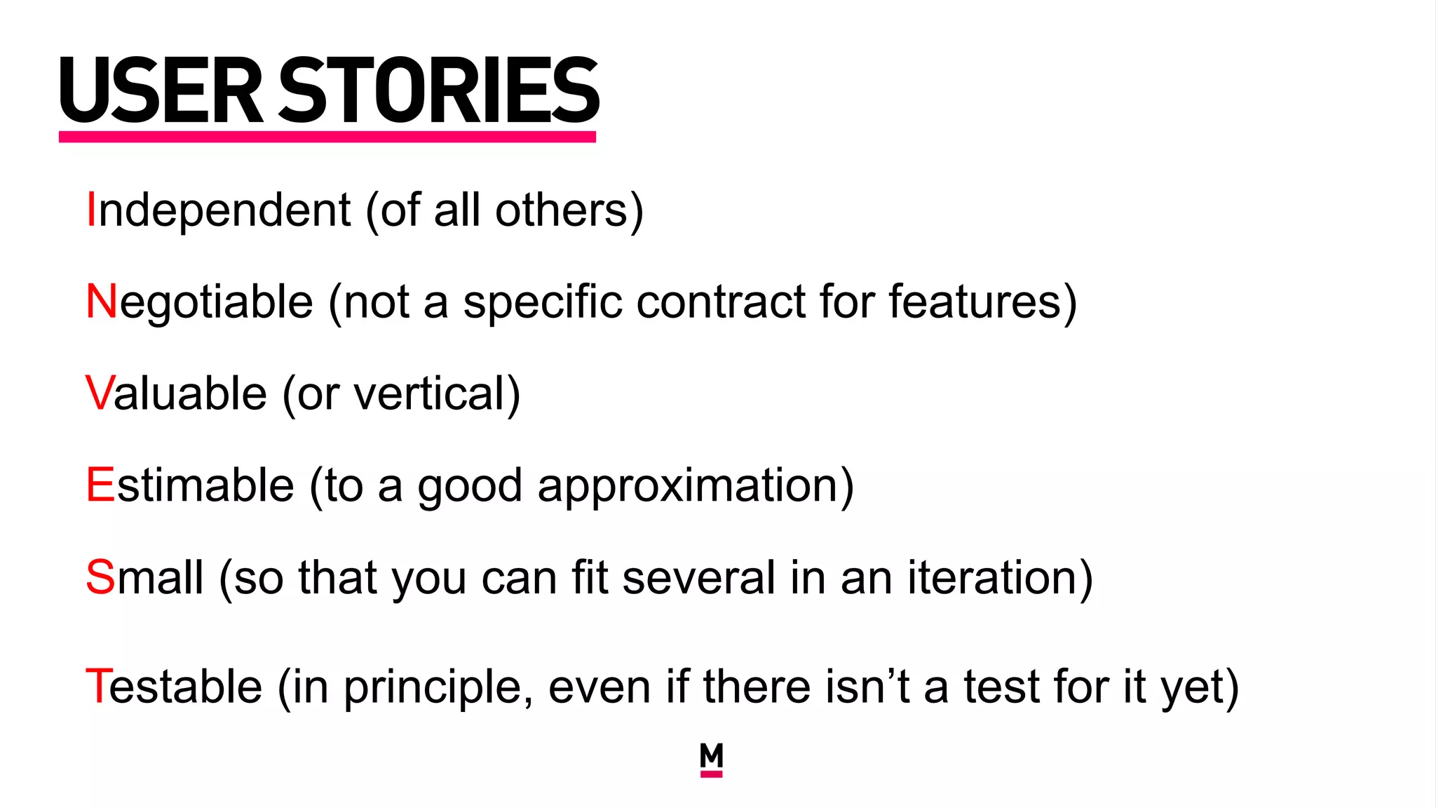 USERSTORIES
Independent (of all others)
Negotiable (not a specific contract for features)
Valuable (or vertical)
Estimable (to a good approximation)
Small (so that you can fit several in an iteration)
Testable (in principle, even if there isn’t a test for it yet)