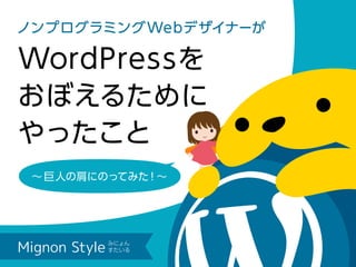 ノンプログラミングWebデザイナーが
WordPressを
おぼえるために
やったこと
∼ 巨人の肩にのってみた！∼
Mignon Style
みにょん すたいる
 