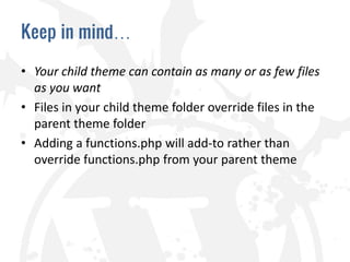 Keep in mind…

• Your child theme can contain as many or as few files
  as you want
• Files in your child theme folder override files in the
  parent theme folder
• Adding a functions.php will add-to rather than
  override functions.php from your parent theme
 