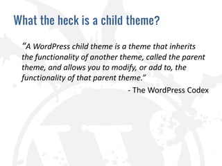 What the heck is a child theme?

 “A WordPress child theme is a theme that inherits
 the functionality of another theme, called the parent
 theme, and allows you to modify, or add to, the
 functionality of that parent theme.”
                                 - The WordPress Codex
 