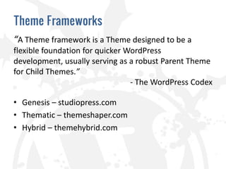 Theme Frameworks
“A Theme framework is a Theme designed to be a
flexible foundation for quicker WordPress
development, usually serving as a robust Parent Theme
for Child Themes.”
                                 - The WordPress Codex

• Genesis – studiopress.com
• Thematic – themeshaper.com
• Hybrid – themehybrid.com
 