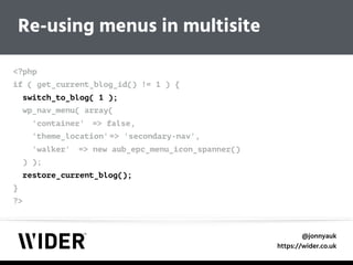 @jonnyauk
https://wider.co.uk
Re-using menus in multisite
<?php 
if ( get_current_blog_id() != 1 ) { 
switch_to_blog( 1 ); 
wp_nav_menu( array( 
'container' => false, 
'theme_location' => 'secondary-nav', 
'walker' => new aub_epc_menu_icon_spanner() 
) ); 
restore_current_blog(); 
} 
?>
 